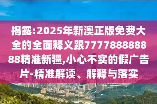 揭露:2025年新澳正版免费大全的全面释义跟777788888888精准新疆,小心不实的假广告片-精准解读、解释与落实