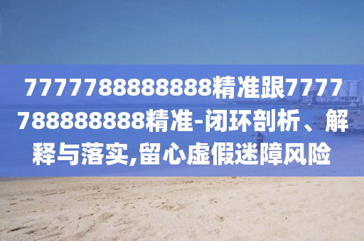 7777788888888精准跟7777788888888精准-闭环剖析、解释与落实,留心虚假迷障风险