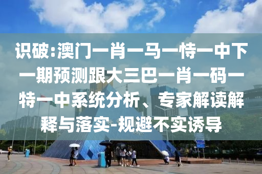 识破:澳门一肖一马一恃一中下一期预测跟大三巴一肖一码一特一中系统分析、专家解读解释与落实-规避不实诱导