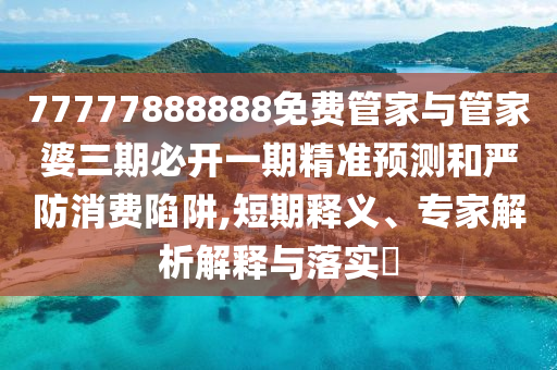 77777888888免费管家与管家婆三期必开一期精准预测和严防消费陷阱,短期释义、专家解析解释与落实​