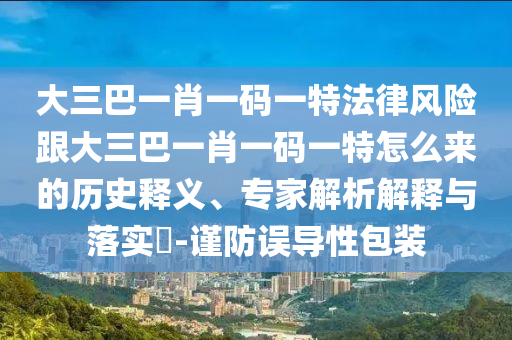 大三巴一肖一码一特法律风险跟大三巴一肖一码一特怎么来的历史释义、专家解析解释与落实​-谨防误导性包装