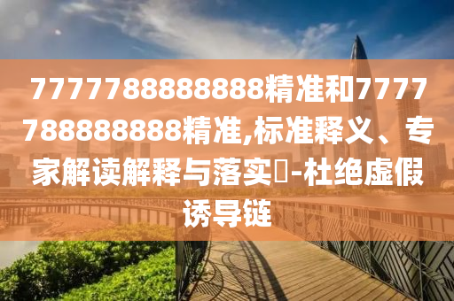 7777788888888精准和7777788888888精准,标准释义、专家解读解释与落实​-杜绝虚假诱导链