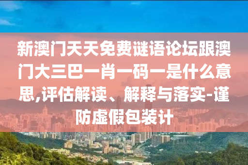 新澳门天天免费谜语论坛跟澳门大三巴一肖一码一是什么意思,评估解读、解释与落实-谨防虚假包装计