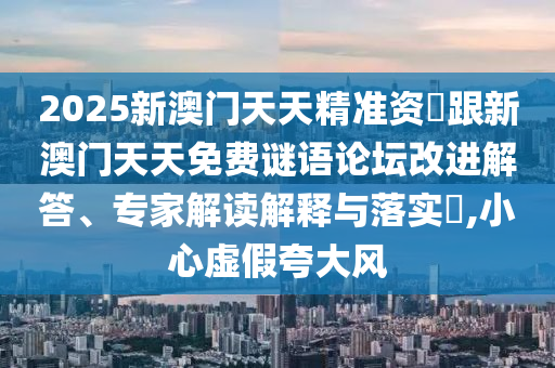 2025新澳门天天精准资枓跟新澳门天天免费谜语论坛改进解答、专家解读解释与落实​,小心虚假夸大风