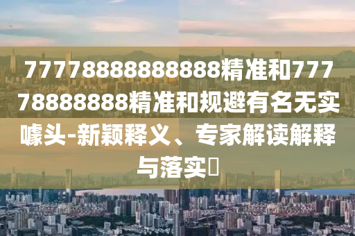77778888888888精准和77778888888精准和规避有名无实噱头-新颖释义、专家解读解释与落实​