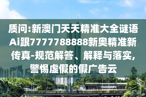 质问:新澳门天天精准大全谜语Ai跟7777788888新奥精准新传真-规范解答、解释与落实,警惕虚假的假广告云