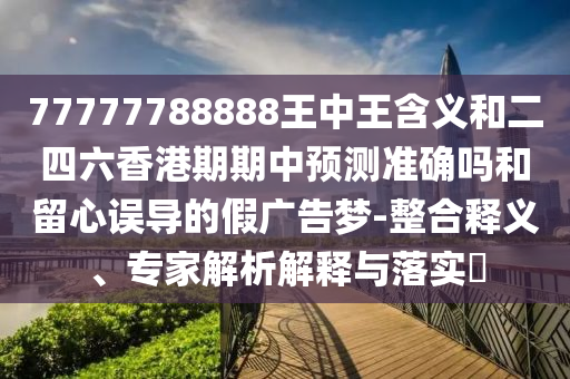 77777788888王中王含义和二四六香港期期中预测准确吗和留心误导的假广告梦-整合释义、专家解析解释与落实​