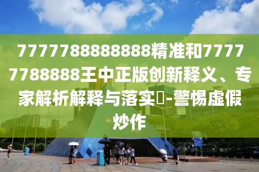7777788888888精准和77777788888王中正版创新释义、专家解析解释与落实​-警惕虚假炒作
