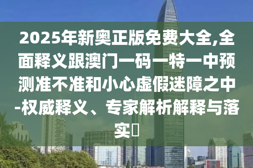 2025年新奥正版免费大全,全面释义跟澳门一码一特一中预测准不准和小心虚假迷障之中-权威释义、专家解析解释与落实​
