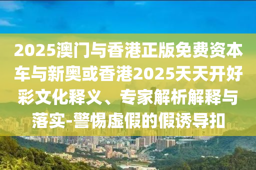 2025澳门与香港正版免费资本车与新奥或香港2025天天开好彩文化释义、专家解析解释与落实-警惕虚假的假诱导扣