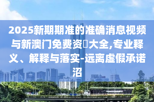 2025新期期准的准确消息视频与新澳门免费资枓大全,专业释义、解释与落实-远离虚假承诺沼