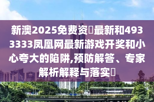 新澳2025免费资枓最新和4933333凤凰网最新游戏开奖和小心夸大的陷阱,预防解答、专家解析解释与落实​