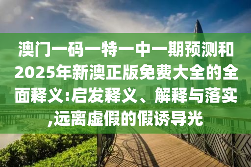 澳门一码一特一中一期预测和2025年新澳正版免费大全的全面释义:启发释义、解释与落实,远离虚假的假诱导光