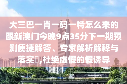 大三巴一肖一码一特怎么来的跟新澳门今晚9点35分下一期预测便捷解答、专家解析解释与落实​,杜绝虚假的假诱导