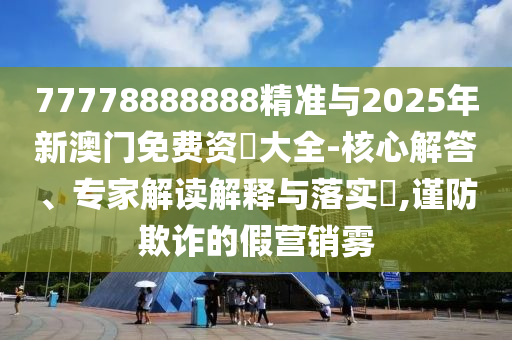 77778888888精准与2025年新澳门免费资枓大全-核心解答、专家解读解释与落实​,谨防欺诈的假营销雾