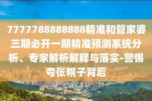 7777788888888精准和管家婆三期必开一期精准预测系统分析、专家解析解释与落实-警惕夸张幌子背后