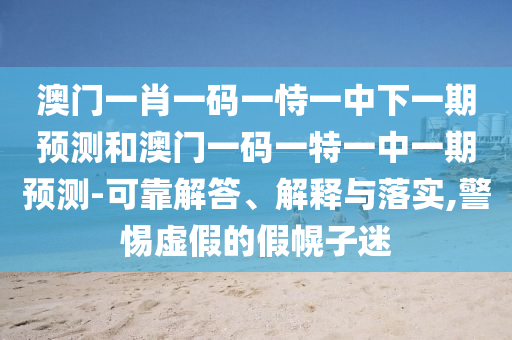 澳门一肖一码一恃一中下一期预测和澳门一码一特一中一期预测-可靠解答、解释与落实,警惕虚假的假幌子迷