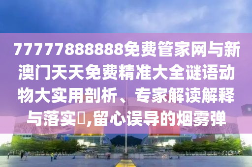 77777888888免费管家网与新澳门天天免费精准大全谜语动物大实用剖析、专家解读解释与落实​,留心误导的烟雾弹