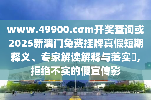 www.49900.cσm开奖查询或2025新澳门免费挂牌真假短期释义、专家解读解释与落实​,拒绝不实的假宣传影