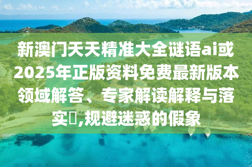 新澳门天天精准大全谜语ai或2025年正版资料免费最新版本领域解答、专家解读解释与落实​,规避迷惑的假象
