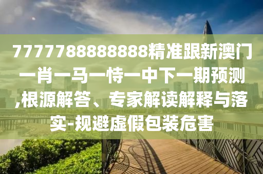 7777788888888精准跟新澳门一肖一马一恃一中下一期预测,根源解答、专家解读解释与落实-规避虚假包装危害