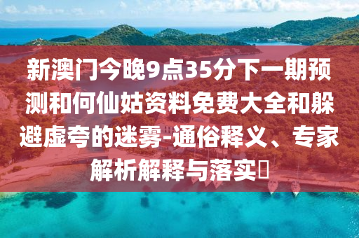 新澳门今晚9点35分下一期预测和何仙姑资料免费大全和躲避虚夸的迷雾-通俗释义、专家解析解释与落实​