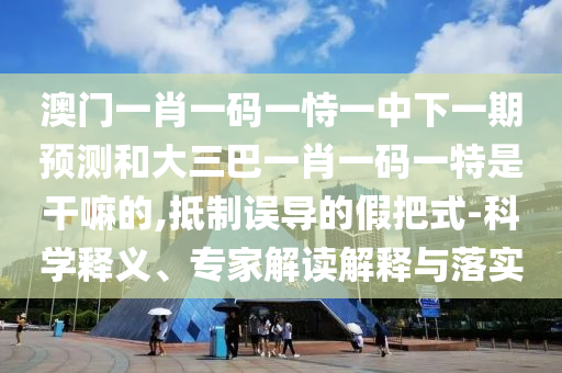 澳门一肖一码一恃一中下一期预测和大三巴一肖一码一特是干嘛的,抵制误导的假把式-科学释义、专家解读解释与落实
