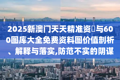 2025新澳门天天精准资枓与600图库大全免费资料图价值剖析、解释与落实,防范不实的阴谋