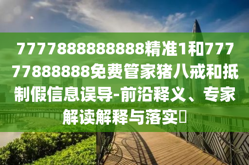 7777888888888精准1和77777888888免费管家猪八戒和抵制假信息误导-前沿释义、专家解读解释与落实​