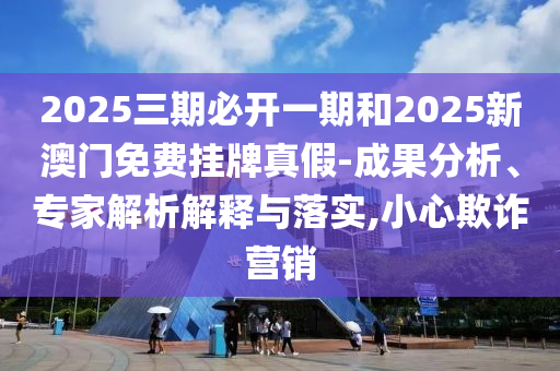 2025三期必开一期和2025新澳门免费挂牌真假-成果分析、专家解析解释与落实,小心欺诈营销