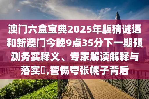 澳门六盒宝典2025年版猜谜语和新澳门今晚9点35分下一期预测务实释义、专家解读解释与落实​,警惕夸张幌子背后