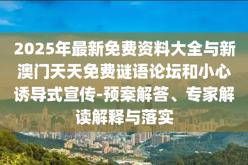 2025年最新免费资料大全与新澳门天天免费谜语论坛和小心诱导式宣传-预案解答、专家解读解释与落实