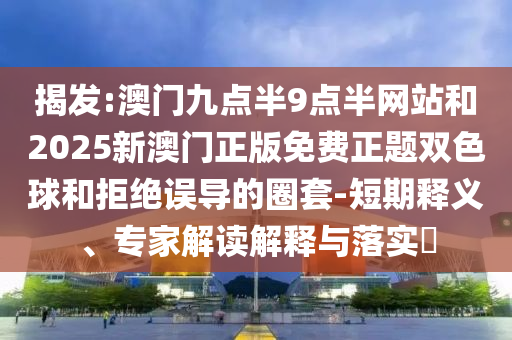揭发:澳门九点半9点半网站和2025新澳门正版免费正题双色球和拒绝误导的圈套-短期释义、专家解读解释与落实