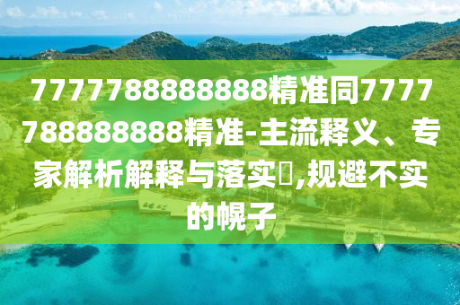 7777788888888精准同7777788888888精准-主流释义、专家解析解释与落实​,规避不实的幌子