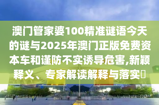 澳门管家婆100精准谜语今天的谜与2025年澳门正版免费资本车和谨防不实诱导危害,新颖释义、专家解读解释与落实​