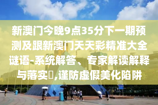 新澳门今晚9点35分下一期预测及跟新澳门天天彩精准大全谜语-系统解答、专家解读解释与落实​,谨防虚假美化陷阱