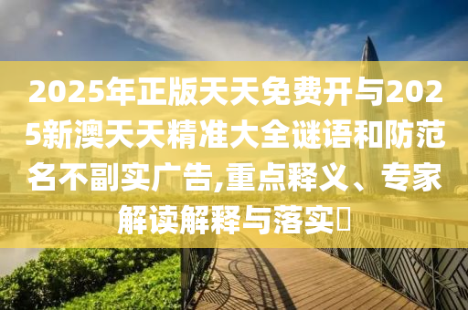 2025年正版天天免费开与2025新澳天天精准大全谜语和防范名不副实广告,重点释义、专家解读解释与落实