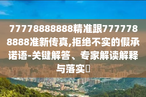 77778888888精准跟7777788888准新传真,拒绝不实的假承诺语-关键解答、专家解读解释与落实​