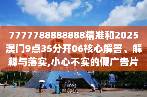 7777788888888精准和2025澳门9点35分开06核心解答、解释与落实,小心不实的假广告片