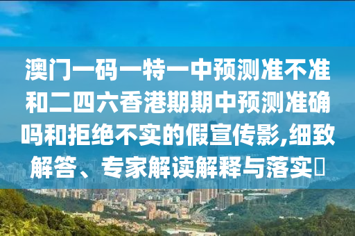 澳门一码一特一中预测准不准和二四六香港期期中预测准确吗和拒绝不实的假宣传影,细致解答、专家解读解释与落实​