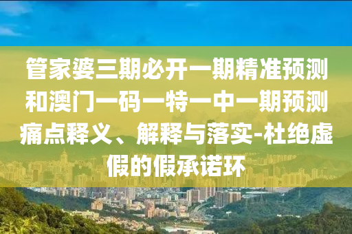 管家婆三期必开一期精准预测和澳门一码一特一中一期预测痛点释义、解释与落实-杜绝虚假的假承诺环