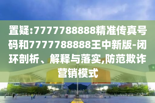 置疑:7777788888精准传真号码和7777788888王中新版-闭环剖析、解释与落实,防范欺诈营销模式