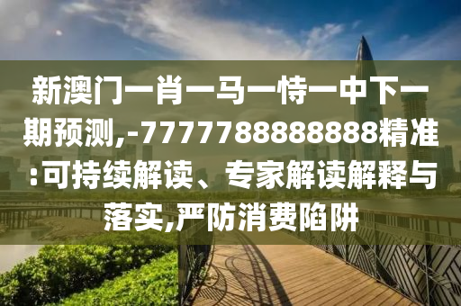 新澳门一肖一马一恃一中下一期预测,-7777788888888精准:可持续解读、专家解读解释与落实,严防消费陷阱