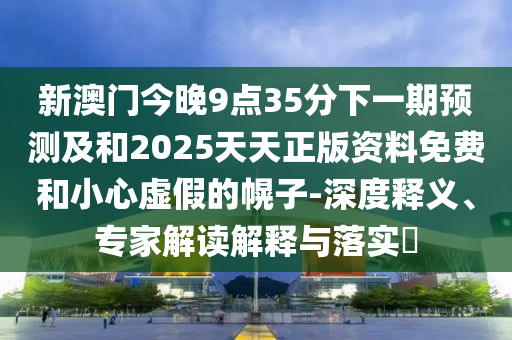 新澳门今晚9点35分下一期预测及和2025天天正版资料免费和小心虚假的幌子-深度释义、专家解读解释与落实​