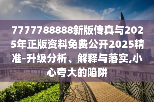 7777788888新版传真与2025年正版资料免费公开2025精准-升级分析、解释与落实,小心夸大的陷阱