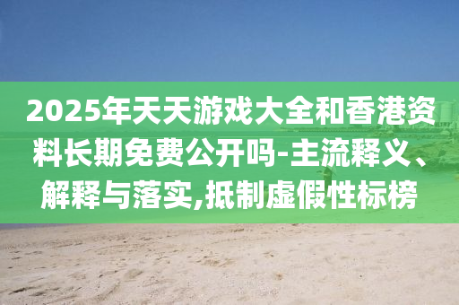 2025年天天游戏大全和香港资料长期免费公开吗-主流释义、解释与落实,抵制虚假性标榜