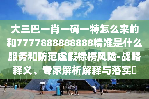 大三巴一肖一码一特怎么来的和7777888888888精准是什么服务和防范虚假标榜风险-战略释义、专家解析解释与落实​