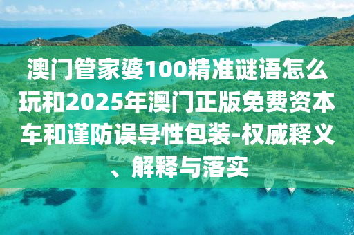 澳门管家婆100精准谜语怎么玩和2025年澳门正版免费资本车和谨防误导性包装-权威释义、解释与落实