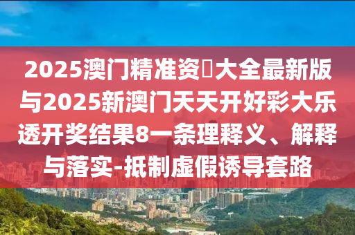 2025澳门精准资枓大全最新版与2025新澳门天天开好彩大乐透开奖结果8一条理释义、解释与落实-抵制虚假诱导套路
