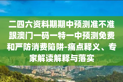 二四六资料期期中预测准不准跟澳门一码一特一中预测免费和严防消费陷阱-痛点释义、专家解读解释与落实